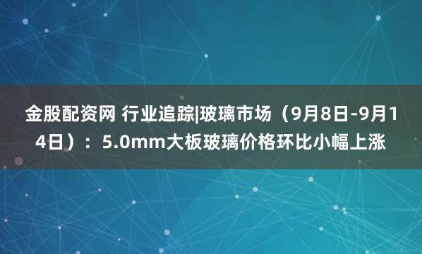 金股配资网 行业追踪|玻璃市场（9月8日-9月14日）：5.0mm大板玻璃价格环比小幅上涨