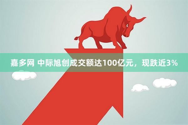 嘉多网 中际旭创成交额达100亿元，现跌近3%