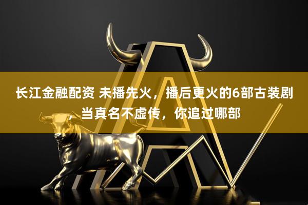 长江金融配资 未播先火，播后更火的6部古装剧，当真名不虚传，你追过哪部