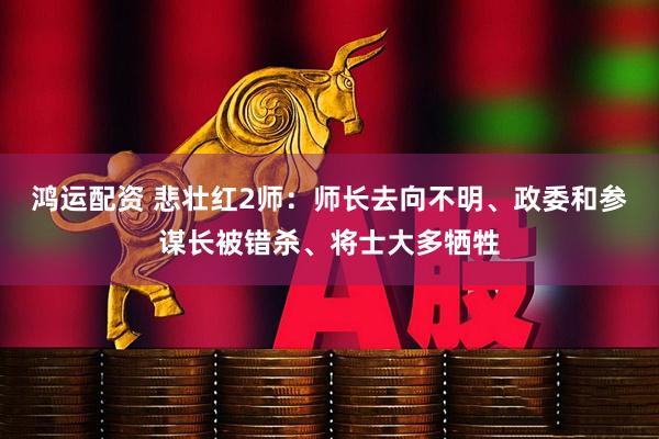 鸿运配资 悲壮红2师：师长去向不明、政委和参谋长被错杀、将士大多牺牲