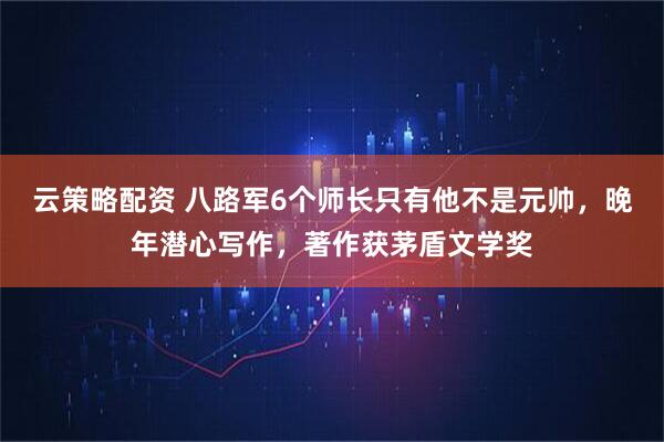 云策略配资 八路军6个师长只有他不是元帅，晚年潜心写作，著作获茅盾文学奖