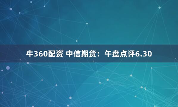 牛360配资 中信期货：午盘点评6.30