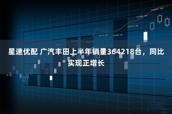 星速优配 广汽丰田上半年销量364218台，同比实现正增长