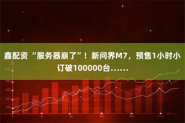 鑫配资 “服务器崩了”！新问界M7，预售1小时小订破100000台……