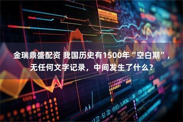 金瑞鼎盛配资 我国历史有1500年“空白期”，无任何文字记录，中间发生了什么？